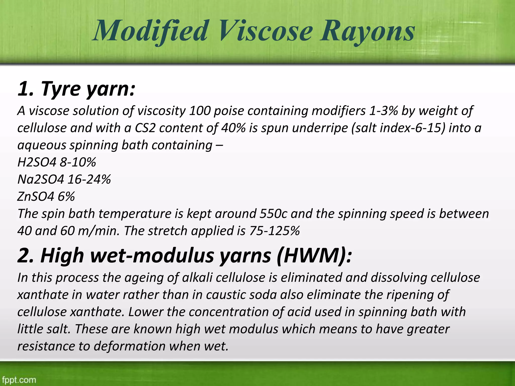 Modified Viscose Rayons
1. Tyre yarn:
A viscose solution of viscosity 100 poise containing modifiers 1-3% by weight of
cellulose and with a CS2 content of 40% is spun underripe (salt index-6-15) into a
aqueous spinning bath containing –
H2SO4 8-10%
Na2SO4 16-24%
ZnSO4 6%
The spin bath temperature is kept around 550c and the spinning speed is between
40 and 60 m/min. The stretch applied is 75-125%
2. High wet-modulus yarns (HWM):
In this process the ageing of alkali cellulose is eliminated and dissolving cellulose
xanthate in water rather than in caustic soda also eliminate the ripening of
cellulose xanthate. Lower the concentration of acid used in spinning bath with
little salt. These are known high wet modulus which means to have greater
resistance to deformation when wet.
 