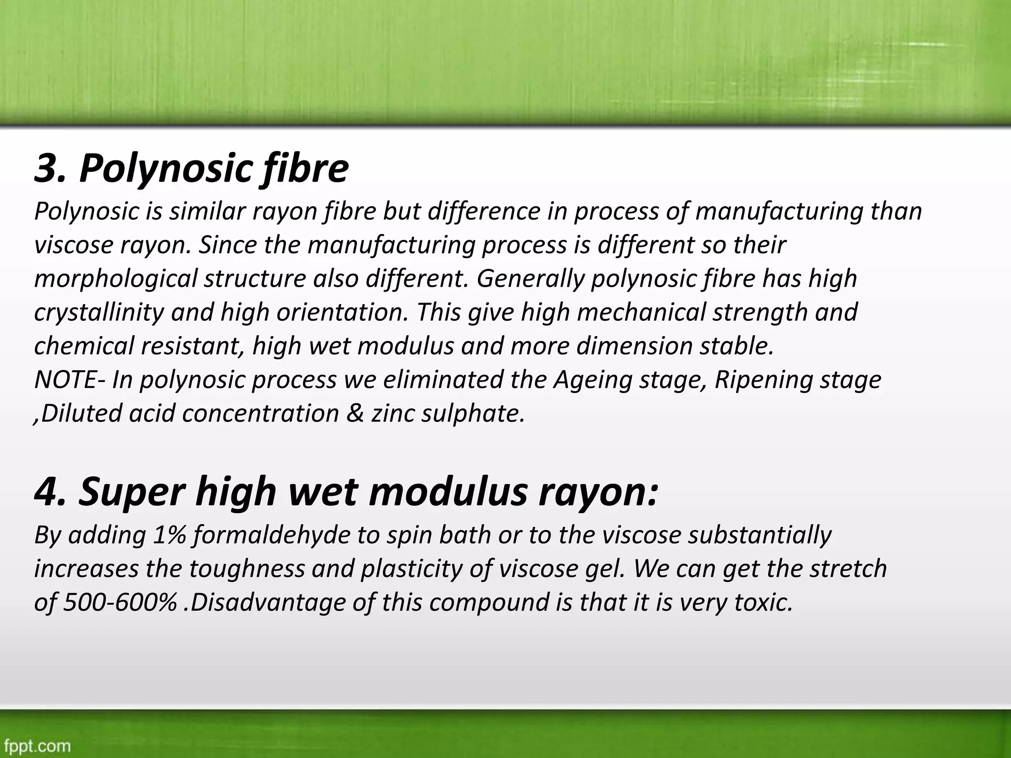 3. Polynosic fibre
Polynosic is similar rayon fibre but difference in process of manufacturing than
viscose rayon. Since the manufacturing process is different so their
morphological structure also different. Generally polynosic fibre has high
crystallinity and high orientation. This give high mechanical strength and
chemical resistant, high wet modulus and more dimension stable.
NOTE- In polynosic process we eliminated the Ageing stage, Ripening stage
,Diluted acid concentration & zinc sulphate.
4. Super high wet modulus rayon:
By adding 1% formaldehyde to spin bath or to the viscose substantially
increases the toughness and plasticity of viscose gel. We can get the stretch
of 500-600% .Disadvantage of this compound is that it is very toxic.
 