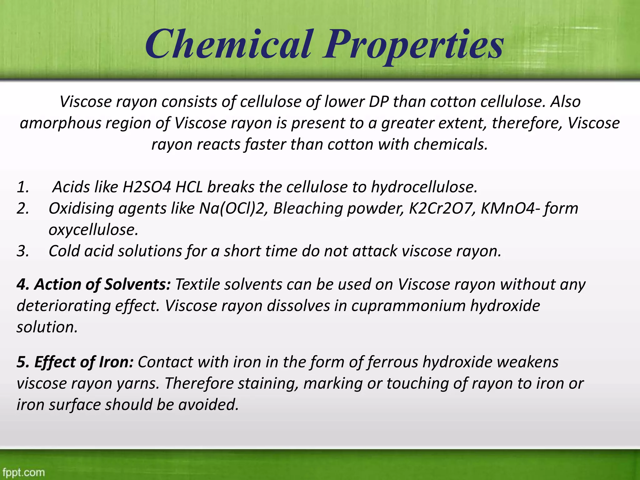 Viscose rayon consists of cellulose of lower DP than cotton cellulose. Also
amorphous region of Viscose rayon is present to a greater extent, therefore, Viscose
rayon reacts faster than cotton with chemicals.
1. Acids like H2SO4 HCL breaks the cellulose to hydrocellulose.
2. Oxidising agents like Na(OCl)2, Bleaching powder, K2Cr2O7, KMnO4- form
oxycellulose.
3. Cold acid solutions for a short time do not attack viscose rayon.
Chemical Properties
4. Action of Solvents: Textile solvents can be used on Viscose rayon without any
deteriorating effect. Viscose rayon dissolves in cuprammonium hydroxide
solution.
5. Effect of Iron: Contact with iron in the form of ferrous hydroxide weakens
viscose rayon yarns. Therefore staining, marking or touching of rayon to iron or
iron surface should be avoided.
 