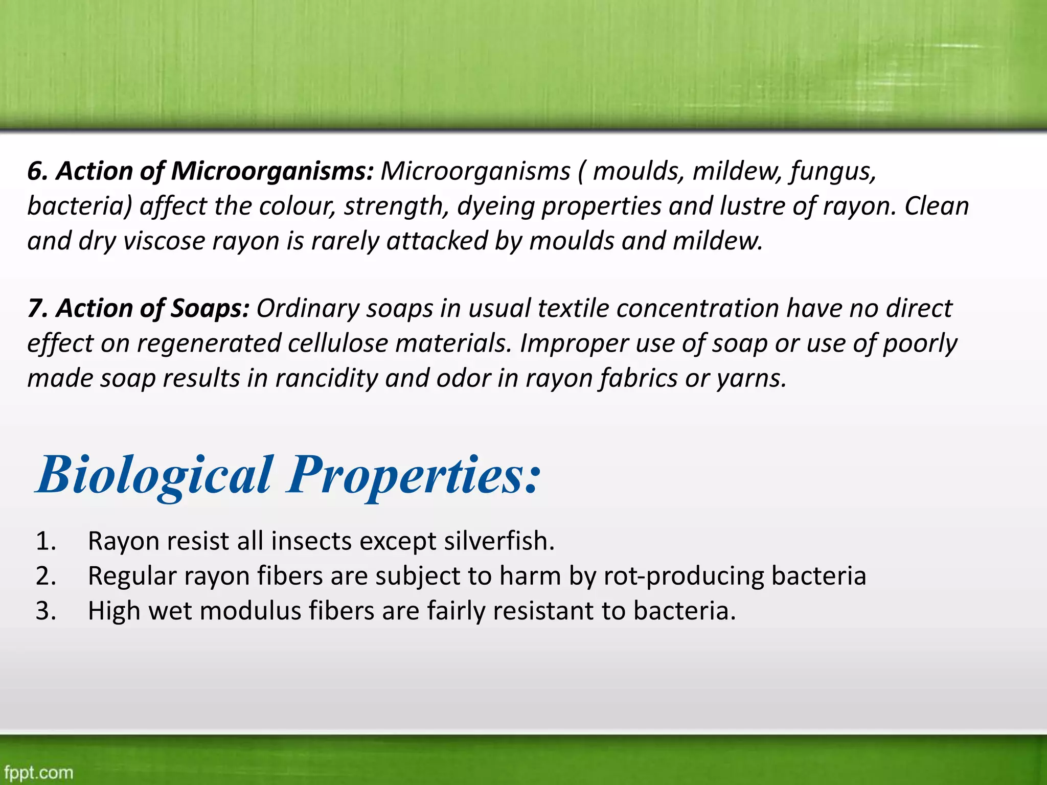 6. Action of Microorganisms: Microorganisms ( moulds, mildew, fungus,
bacteria) affect the colour, strength, dyeing properties and lustre of rayon. Clean
and dry viscose rayon is rarely attacked by moulds and mildew.
7. Action of Soaps: Ordinary soaps in usual textile concentration have no direct
effect on regenerated cellulose materials. Improper use of soap or use of poorly
made soap results in rancidity and odor in rayon fabrics or yarns.
Biological Properties:
1. Rayon resist all insects except silverfish.
2. Regular rayon fibers are subject to harm by rot-producing bacteria
3. High wet modulus fibers are fairly resistant to bacteria.
 