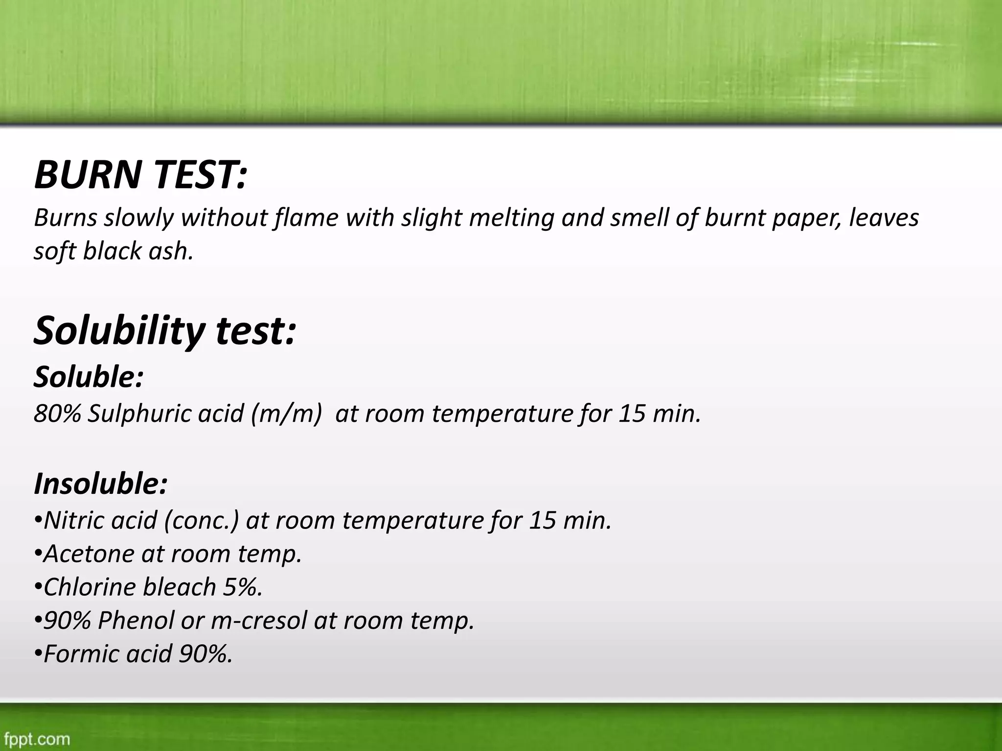 BURN TEST:
Burns slowly without flame with slight melting and smell of burnt paper, leaves
soft black ash.
Solubility test:
Soluble:
80% Sulphuric acid (m/m) at room temperature for 15 min.
Insoluble:
•Nitric acid (conc.) at room temperature for 15 min.
•Acetone at room temp.
•Chlorine bleach 5%.
•90% Phenol or m-cresol at room temp.
•Formic acid 90%.
 