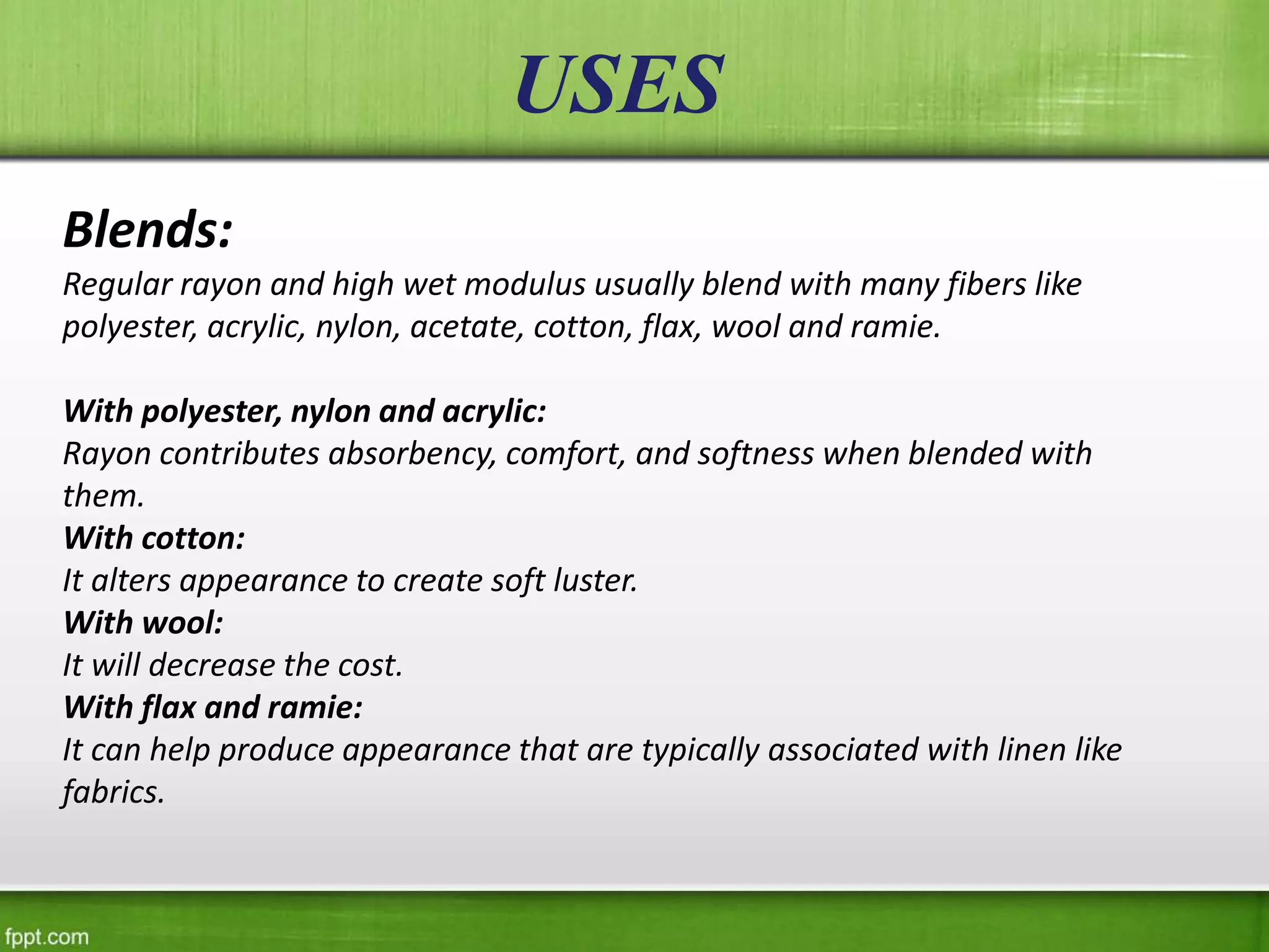 USES
Blends:
Regular rayon and high wet modulus usually blend with many fibers like
polyester, acrylic, nylon, acetate, cotton, flax, wool and ramie.
With polyester, nylon and acrylic:
Rayon contributes absorbency, comfort, and softness when blended with
them.
With cotton:
It alters appearance to create soft luster.
With wool:
It will decrease the cost.
With flax and ramie:
It can help produce appearance that are typically associated with linen like
fabrics.
 