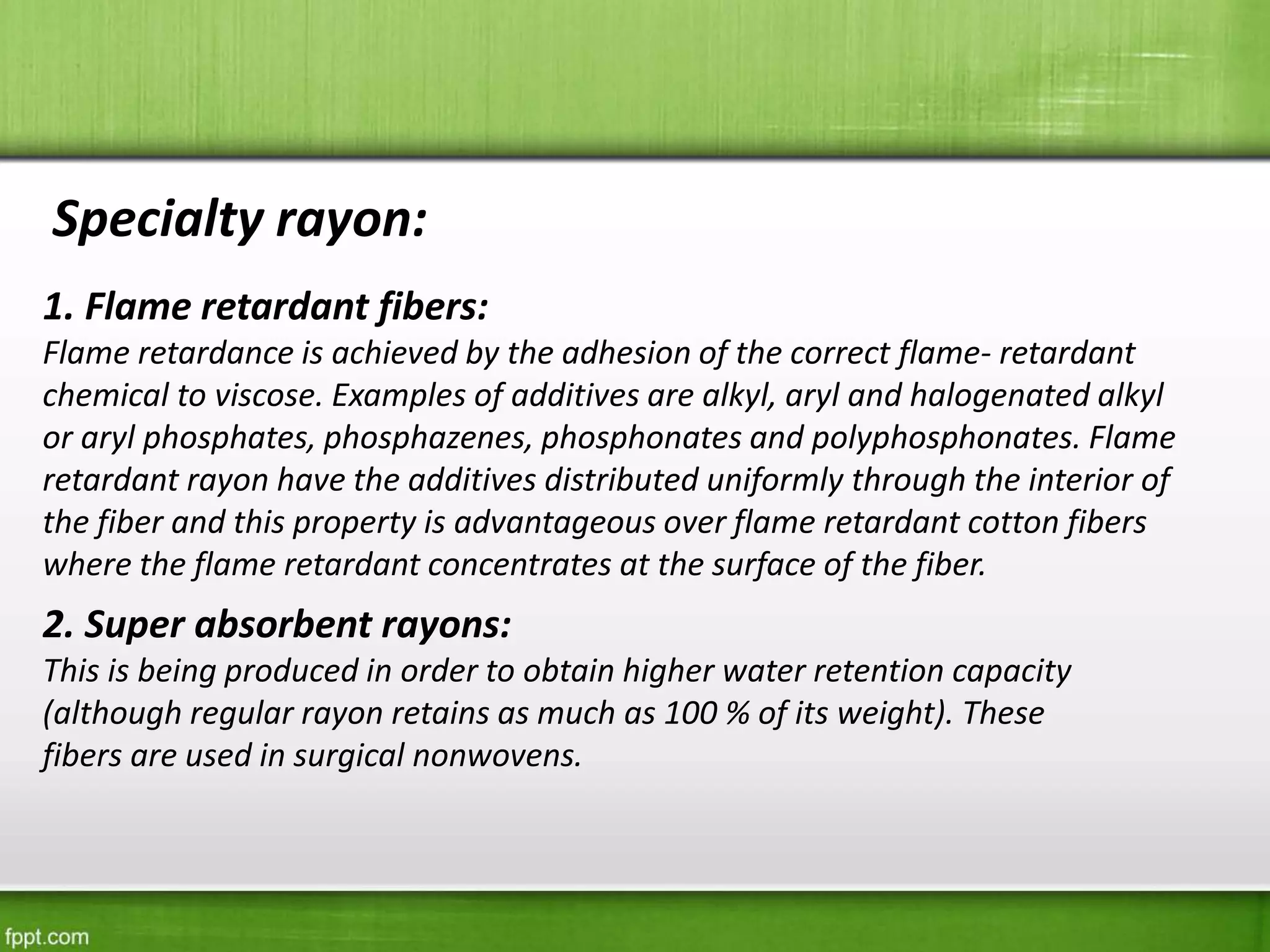 Specialty rayon:
1. Flame retardant fibers:
Flame retardance is achieved by the adhesion of the correct flame- retardant
chemical to viscose. Examples of additives are alkyl, aryl and halogenated alkyl
or aryl phosphates, phosphazenes, phosphonates and polyphosphonates. Flame
retardant rayon have the additives distributed uniformly through the interior of
the fiber and this property is advantageous over flame retardant cotton fibers
where the flame retardant concentrates at the surface of the fiber.
2. Super absorbent rayons:
This is being produced in order to obtain higher water retention capacity
(although regular rayon retains as much as 100 % of its weight). These
fibers are used in surgical nonwovens.
 