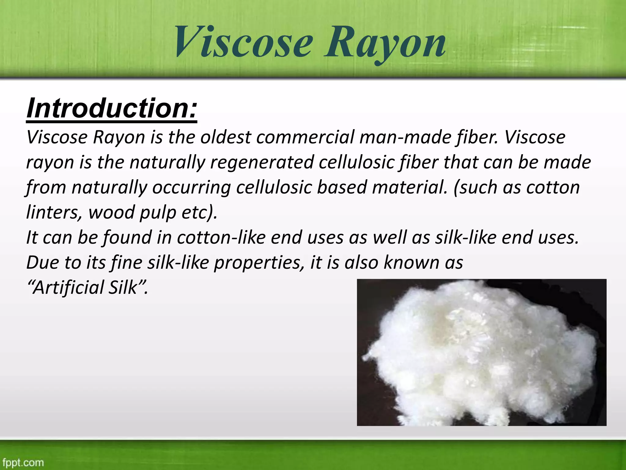 Viscose Rayon
Introduction:
Viscose Rayon is the oldest commercial man-made fiber. Viscose
rayon is the naturally regenerated cellulosic fiber that can be made
from naturally occurring cellulosic based material. (such as cotton
linters, wood pulp etc).
It can be found in cotton-like end uses as well as silk-like end uses.
Due to its fine silk-like properties, it is also known as
“Artificial Silk”.
 
