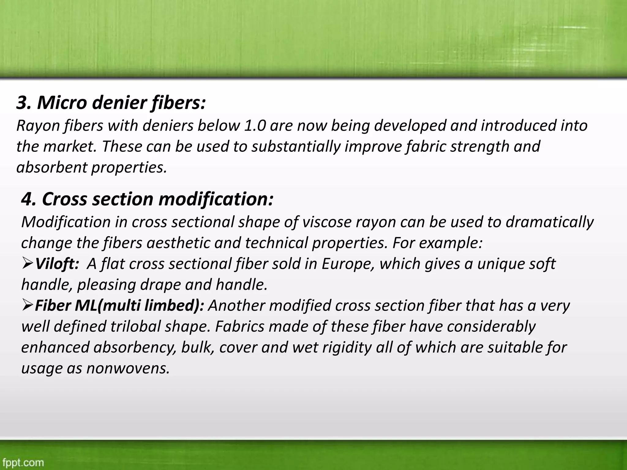 3. Micro denier fibers:
Rayon fibers with deniers below 1.0 are now being developed and introduced into
the market. These can be used to substantially improve fabric strength and
absorbent properties.
4. Cross section modification:
Modification in cross sectional shape of viscose rayon can be used to dramatically
change the fibers aesthetic and technical properties. For example:
Viloft: A flat cross sectional fiber sold in Europe, which gives a unique soft
handle, pleasing drape and handle.
Fiber ML(multi limbed): Another modified cross section fiber that has a very
well defined trilobal shape. Fabrics made of these fiber have considerably
enhanced absorbency, bulk, cover and wet rigidity all of which are suitable for
usage as nonwovens.
 