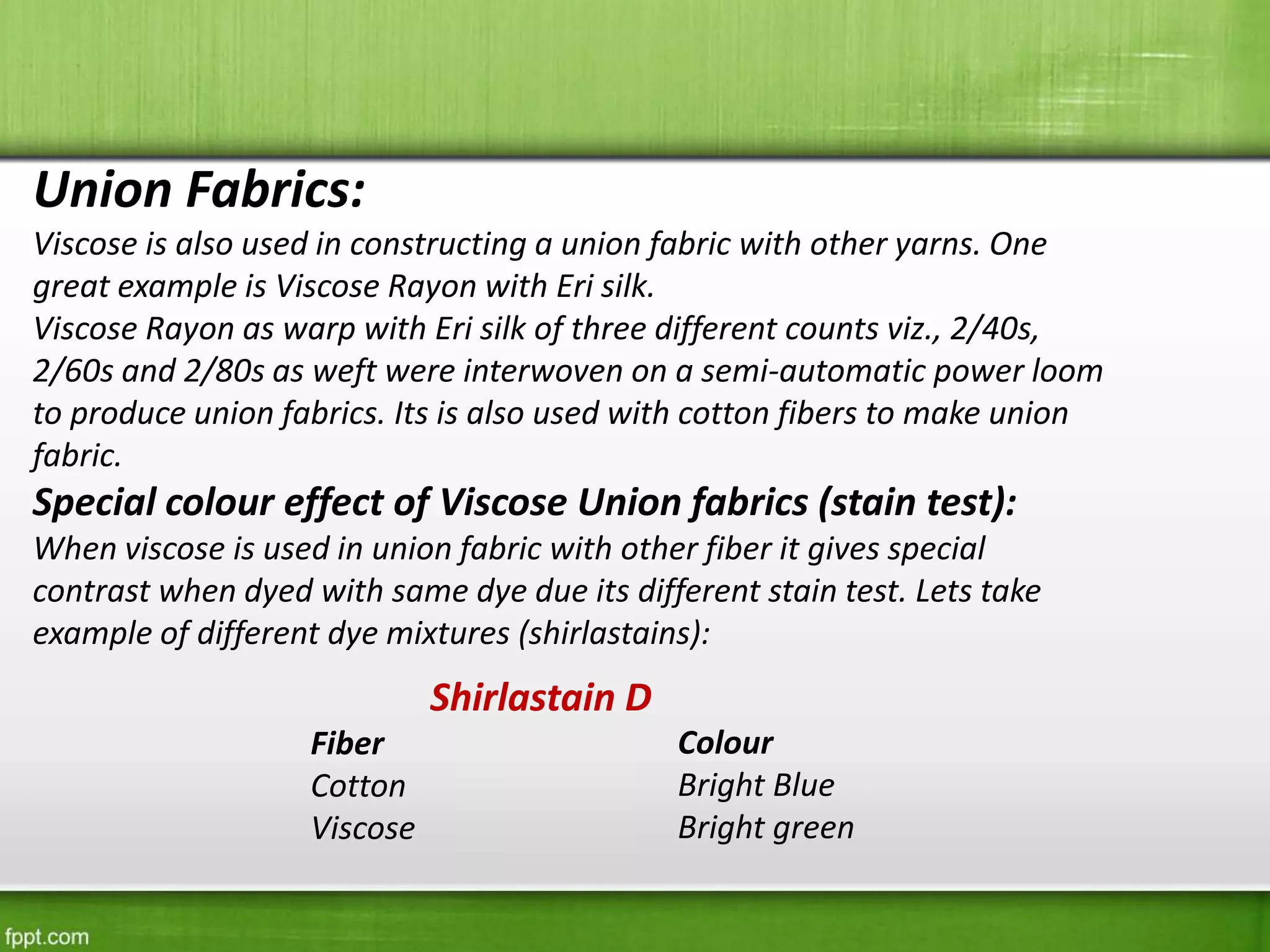 Union Fabrics:
Viscose is also used in constructing a union fabric with other yarns. One
great example is Viscose Rayon with Eri silk.
Viscose Rayon as warp with Eri silk of three different counts viz., 2/40s,
2/60s and 2/80s as weft were interwoven on a semi-automatic power loom
to produce union fabrics. Its is also used with cotton fibers to make union
fabric.
Special colour effect of Viscose Union fabrics (stain test):
When viscose is used in union fabric with other fiber it gives special
contrast when dyed with same dye due its different stain test. Lets take
example of different dye mixtures (shirlastains):
Shirlastain D
Fiber
Cotton
Viscose
Colour
Bright Blue
Bright green
 