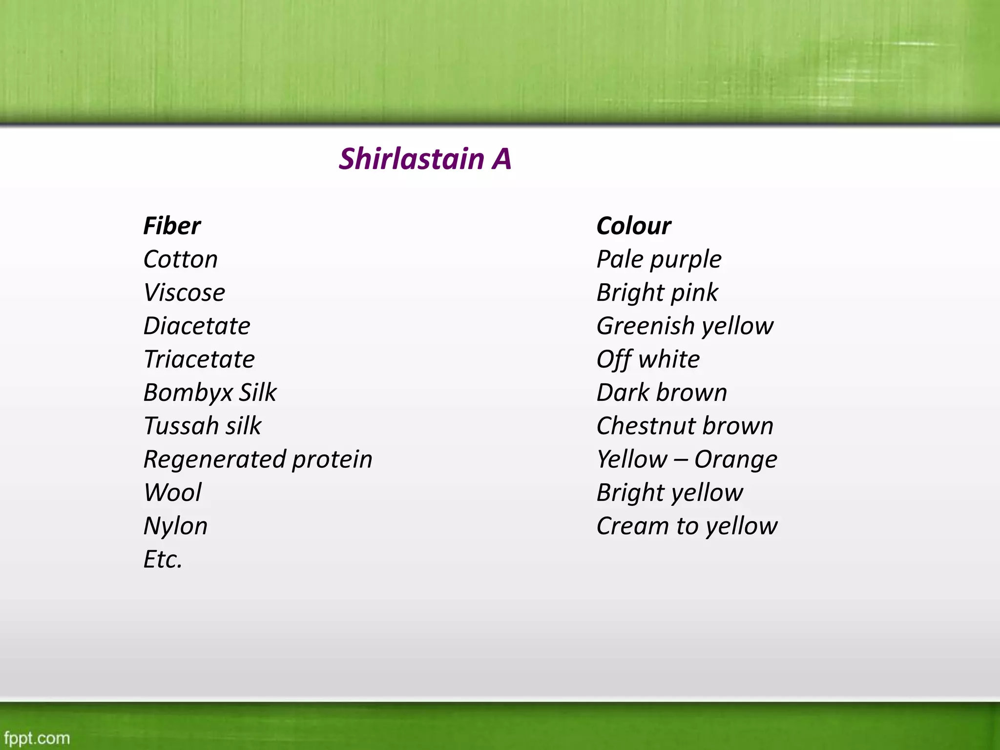Shirlastain A
Fiber
Cotton
Viscose
Diacetate
Triacetate
Bombyx Silk
Tussah silk
Regenerated protein
Wool
Nylon
Etc.
Colour
Pale purple
Bright pink
Greenish yellow
Off white
Dark brown
Chestnut brown
Yellow – Orange
Bright yellow
Cream to yellow
 