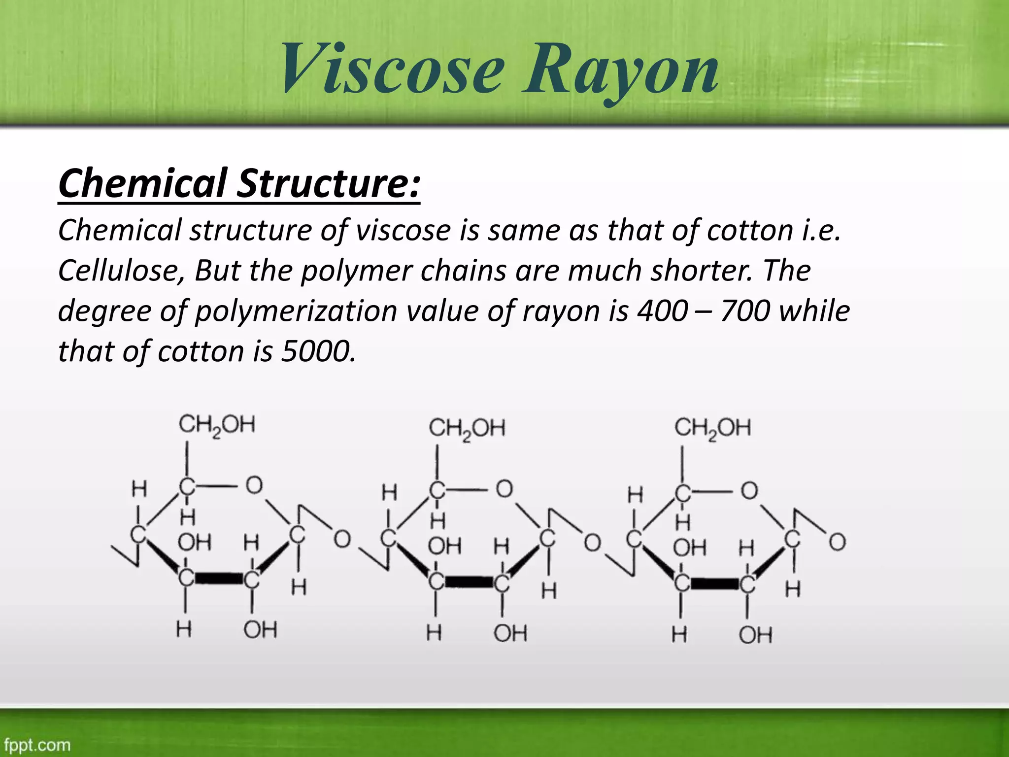 Viscose Rayon
Chemical Structure:
Chemical structure of viscose is same as that of cotton i.e.
Cellulose, But the polymer chains are much shorter. The
degree of polymerization value of rayon is 400 – 700 while
that of cotton is 5000.
 
