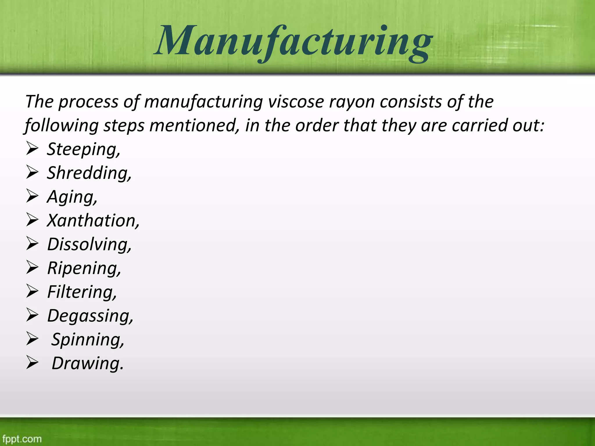 Manufacturing
The process of manufacturing viscose rayon consists of the
following steps mentioned, in the order that they are carried out:
 Steeping,
 Shredding,
 Aging,
 Xanthation,
 Dissolving,
 Ripening,
 Filtering,
 Degassing,
 Spinning,
 Drawing.
 
