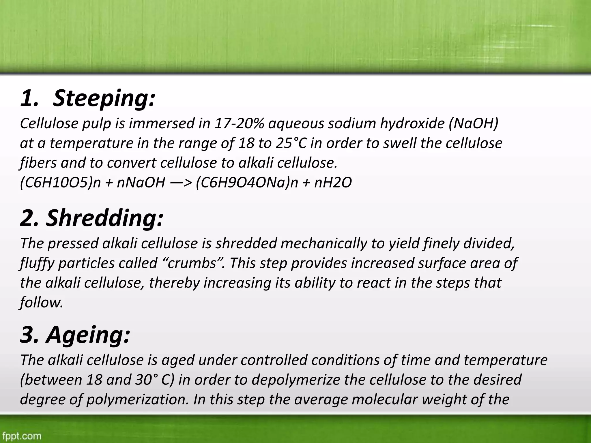 1. Steeping:
Cellulose pulp is immersed in 17-20% aqueous sodium hydroxide (NaOH)
at a temperature in the range of 18 to 25°C in order to swell the cellulose
fibers and to convert cellulose to alkali cellulose.
(C6H10O5)n + nNaOH —> (C6H9O4ONa)n + nH2O
2. Shredding:
The pressed alkali cellulose is shredded mechanically to yield finely divided,
fluffy particles called “crumbs”. This step provides increased surface area of
the alkali cellulose, thereby increasing its ability to react in the steps that
follow.
3. Ageing:
The alkali cellulose is aged under controlled conditions of time and temperature
(between 18 and 30° C) in order to depolymerize the cellulose to the desired
degree of polymerization. In this step the average molecular weight of the
 