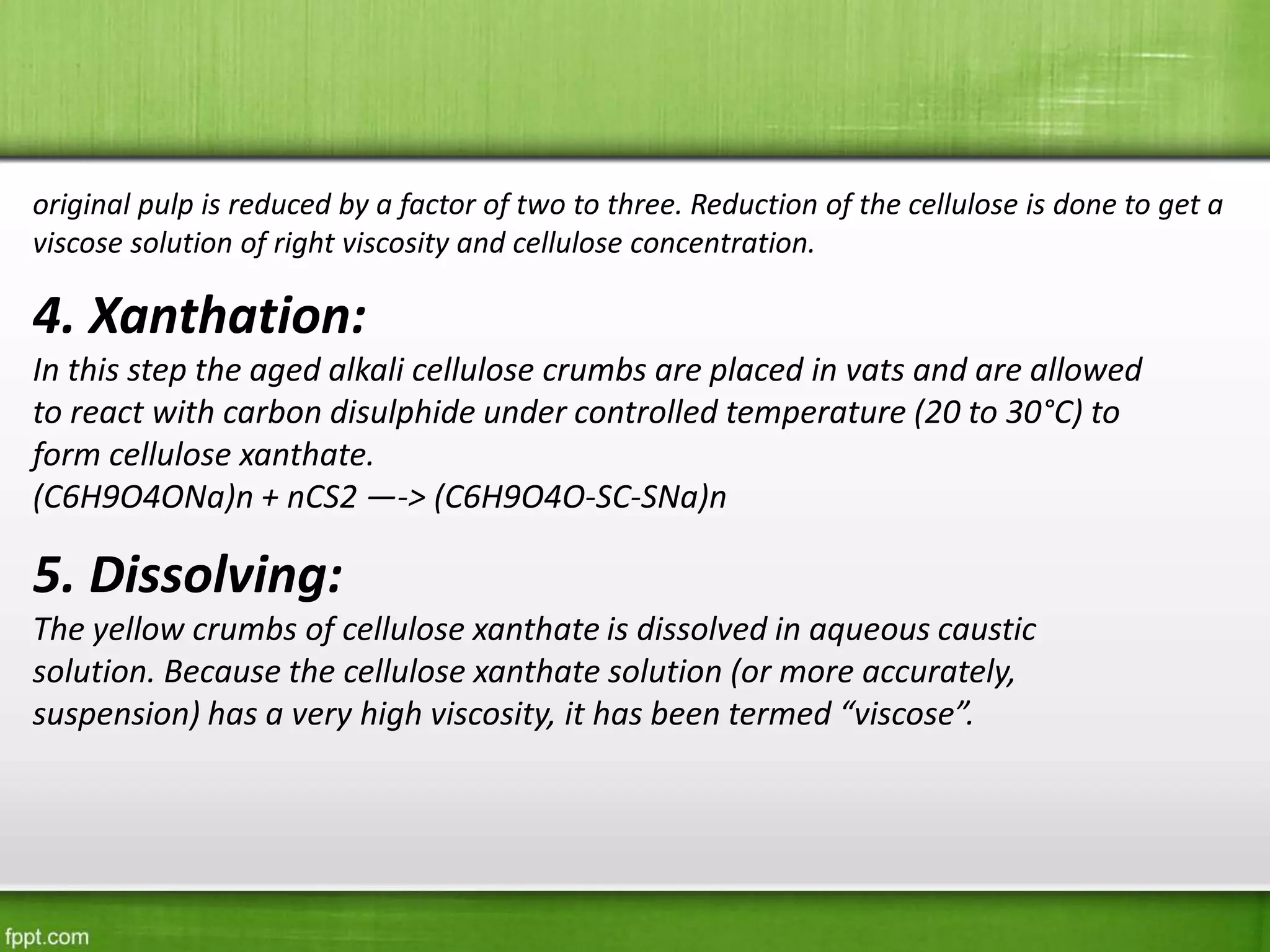 4. Xanthation:
In this step the aged alkali cellulose crumbs are placed in vats and are allowed
to react with carbon disulphide under controlled temperature (20 to 30°C) to
form cellulose xanthate.
(C6H9O4ONa)n + nCS2 —-> (C6H9O4O-SC-SNa)n
original pulp is reduced by a factor of two to three. Reduction of the cellulose is done to get a
viscose solution of right viscosity and cellulose concentration.
5. Dissolving:
The yellow crumbs of cellulose xanthate is dissolved in aqueous caustic
solution. Because the cellulose xanthate solution (or more accurately,
suspension) has a very high viscosity, it has been termed “viscose”.
 