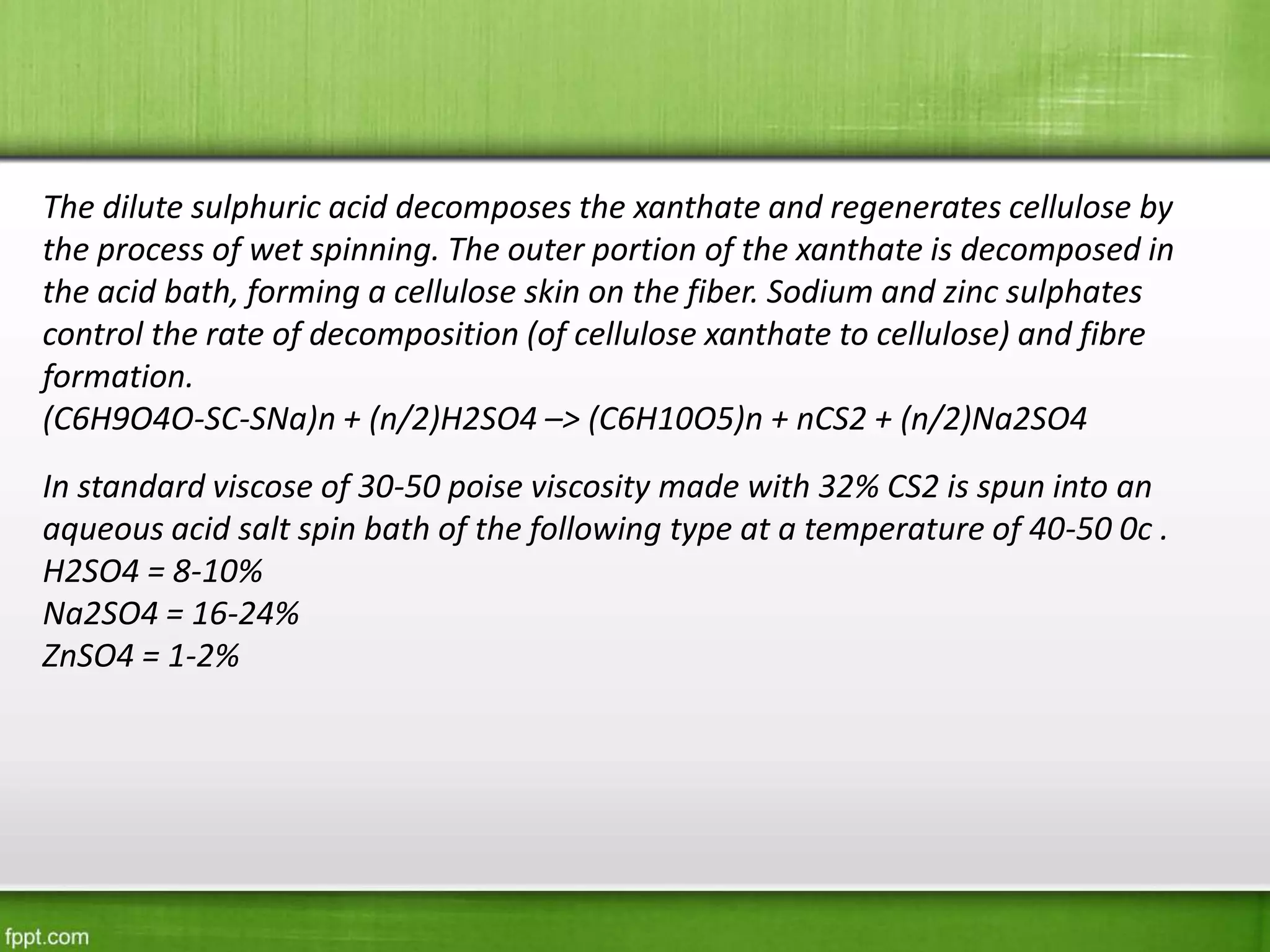 The dilute sulphuric acid decomposes the xanthate and regenerates cellulose by
the process of wet spinning. The outer portion of the xanthate is decomposed in
the acid bath, forming a cellulose skin on the fiber. Sodium and zinc sulphates
control the rate of decomposition (of cellulose xanthate to cellulose) and fibre
formation.
(C6H9O4O-SC-SNa)n + (n/2)H2SO4 –> (C6H10O5)n + nCS2 + (n/2)Na2SO4
In standard viscose of 30-50 poise viscosity made with 32% CS2 is spun into an
aqueous acid salt spin bath of the following type at a temperature of 40-50 0c .
H2SO4 = 8-10%
Na2SO4 = 16-24%
ZnSO4 = 1-2%
 