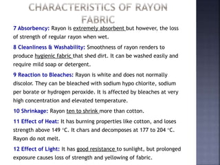 7 Absorbency: Rayon is extremely absorbent but however, the loss
of strength of regular rayon when wet.
8 Cleanliness & Washability: Smoothness of rayon renders to
produce hygienic fabric that shed dirt. It can be washed easily and
require mild soap or detergent.
9 Reaction to Bleaches: Rayon is white and does not normally
discolor. They can be bleached with sodium hypo chlorite, sodium
per borate or hydrogen peroxide. It is affected by bleaches at very
high concentration and elevated temperature.
10 Shrinkage: Rayon ten to shrink more than cotton.
11 Effect of Heat: It has burning properties like cotton, and loses
strength above 149 C. It chars and decomposes at 177 to 204 C.
Rayon do not melt.
12 Effect of Light: It has good resistance to sunlight, but prolonged
exposure causes loss of strength and yellowing of fabric.
 