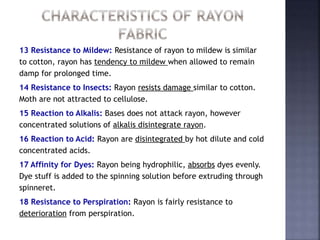 13 Resistance to Mildew: Resistance of rayon to mildew is similar
to cotton, rayon has tendency to mildew when allowed to remain
damp for prolonged time.
14 Resistance to Insects: Rayon resists damage similar to cotton.
Moth are not attracted to cellulose.
15 Reaction to Alkalis: Bases does not attack rayon, however
concentrated solutions of alkalis disintegrate rayon.
16 Reaction to Acid: Rayon are disintegrated by hot dilute and cold
concentrated acids.
17 Affinity for Dyes: Rayon being hydrophilic, absorbs dyes evenly.
Dye stuff is added to the spinning solution before extruding through
spinneret.
18 Resistance to Perspiration: Rayon is fairly resistance to
deterioration from perspiration.
 