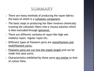  There are many methods of producing the rayon fabrics
the basis of which is a cellulosic component.
 The basic steps in producing the fiber involves chemically
treating the cellulosic fibers into a viscous solution which
is then extruded through spinneret.
 There are different varieties of rayon like high wet
modulus rayon, regular rayon etc.
 Different types of filament yarns are monofilament and
multifilament yarns.
 Filament yarns are cut into the staple length and can be
made into spun yarns.
 Characteristics exhibited by these yarns are similar to that
of cotton fibre.
 
