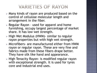  Many kinds of rayon are produced based on the
control of cellulose molecular length and
arrangement in the fiber.
 Regular Rayon – used for apparel and home
furnishing, occupy largest percentage of market
share. It has low wet strength.
 High Wet Modulus (HWM)- similar to regular
rayon properties but with high wet strength.
 Microfibers- are manufactured either from HWM
rayon or regular rayon. These are very fine and
fabrics made from these fibers drape better.
They have silk like hand and appearance.
 High Tenacity Rayon- is modified regular rayon
with exceptional strength. It is used for tyres
core and industrial end uses.
 
