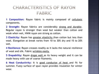 1 Composition: Rayon fabric is mainly composed of cellulosic
components.
2 Strength: Rayon fabrics are considerably strong and durable.
Regular rayon is stronger than wool but weaker than cotton and
weak when wet, HWM rayon are strong as cotton.
3 Elasticity: Rayon has greater elasticity than cotton but less than
wool. Elongation at break varies from 10 to 30% dry and 15 to 20%
wet.
4 Resilience: Rayon creases readily as it lacks the natural resilience
of wool and silk. Fabric wrinkles easily.
5 Drapability: Rayon drape well as its heavy weight and it can be
made heavy with use of coarse filaments.
6 Heat Conductivity: It is good conductor of heat and fit for
summer. Fuzzy surface of spun rayon provides insulation for winter
wear.
 