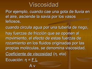 Viscosidad
Por ejemplo, cuando cae una gota de lluvia en
el aire, asciende la savia por los vasos
leñosos,
cuando circula agua por una tubería de riego,
hay fuerzas de fricción que se oponen al
movimiento, el efecto de estas fuerzas de
rozamiento en los fluidos originadas por las
propias moléculas, se denomina viscosidad.
Coeficiente de viscosidad (η, eta)
Ecuación: η = F L
              Av
 