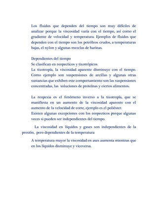 Los fluidos que dependen del tiempo son muy difíciles de 
analizar porque la viscosidad varía con el tiempo, así como el 
gradiente de velocidad y temperatura. Ejemplos de fluidos que 
dependen con el tiempo son los petróleos crudos, a temperaturas 
bajas, el nylon y algunas mezclas de harinas. 
Dependientes del tiempo 
Se clasifican en reopecticos y tixotrópicos 
La tixotropía, la viscosidad aparente disminuye con el tiempo. 
Como ejemplo son suspensiones de arcillas y algunas otras 
sustancias que exhiben este comportamiento son las suspensiones 
concentradas, las soluciones de proteínas y ciertos alimentos. 
La reopexia es el fenómeno inverso a la tixotropía, que se 
manifiesta en un aumento de la viscosidad aparente con el 
aumento de la velocidad de corte, ejemplo es el poliéster. 
Existen algunas excepciones con los reopecticos porque algunas 
veces si pueden ser independientes del tiempo. 
La viscosidad en líquidos y gases son independientes de la 
presión, pero dependientes de la temperatura 
A temperatura mayor la viscosidad en ases aumenta mientras que 
en los líquidos disminuye y viceversa. 
