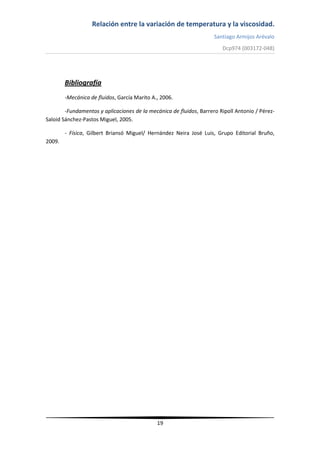 Relación entre la variación de temperatura y la viscosidad.
Santiago Armijos Arévalo
Dcp974 (003172-048)
19
Bibliografía
-Mecánica de fluidos, García Marito A., 2006.
-Fundamentos y aplicaciones de la mecánica de fluidos, Barrero Ripoll Antonio / Pérez-
Saloid Sánchez-Pastos Miguel, 2005.
- Física, Gilbert Briansó Miguel/ Hernández Neira José Luis, Grupo Editorial Bruño,
2009.
 