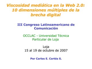 Viscosidad medi ática en la Web 2.0 : 10 dimensiones m últiples  de la brecha digital III Congreso Latinoamericano de Comunicación OCCLAC - Universidad T écnica Particular de Loja   Loja 15 al 19 de octubre de 2007 Por Carlos E. Cortés S. 
