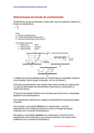 http://tudosobreautomobilistica.blogspot.com/




Determinação da tensão de cisalhamento:
Dividindoforça tangencial aplicada a chapa pela área da superfície, obtém-se a
tensão de cisalhamento .




A relação de proporcionalidade pode ser transformada em igualdade mediante
uma constante, dando origem à equação da ( Lei de Newton ).

Os fluidos que apresentam esta relação linear entre a tensão de cizalhamento
e a taxa de deformação são denominados newtonianos e representam a
maioria dos fluidos.

O valor da viscosidade dinâmica varia de fluido para fluido onde a viscosidade
depende muito da temperatura.

Há comportamento diferente em relação à dependência da temperatura,gases
e líquidos:

Nos Líquidos a viscosidade diminui com a temperatura , pois tem
espaçamento entre moléculas pequeno e ocorre a redução da atração
molecular com o aumento da temperatura.

Nos gases a viscosidade aumenta com a temperatura, devido ao maior
espaçamento entre moléculas o que provocao aumento e do choque entre
moléculas com o aumento da temperatura.


                                                automobilistica.foz@gmail.com
 