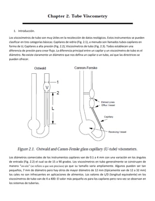 1. Introducción.
Los viscosímetros de tubo son muy útiles en la recolección de datos reológicos. Estos instrumentos se pueden
clasificar en tres categorías básicas: Capilares de vidrio (Fig. 2.1), a menudo son llamados tubos capilares en
forma de U; Capilares a alta presión (Fig. 2.2); Viscosímetros de tubo (Fig. 2.3). Todos establecen una
diferencia de presión para crear flujo. La diferencia principal entre un capilar y un viscosímetro de tubo es el
diámetro. No existe claramente un diámetro que nos defina un capilar o un tubo, así que las directrices se
pueden ofrecer.
Los diámetros comerciales de los instrumentos capilares van de 0.1 a 4 mm con una variación en los ángulos
de entrada (Fig. 2.2) el cual va de 15 a 90 grados. Los viscosímetros en tubo generalmente se construyen de
manera “on-site” (se refiere a que son precisos) ya que su tamaño varia ampliamente. Algunos pueden ser tan
pequeños, 7 mm de diámetro pero hay otros de mayor diámetro de 12 mm (típicamente van de 12 a 32 mm)
los cales no son infrecuentes en aplicaciones de alimentos. Los valores de L/D (longitud equivalente) en los
viscosímetros de tubo van de 4 a 400: El valor más pequeño es para los capilares pero rara vez se observan en
los sistemas de tuberías.
 