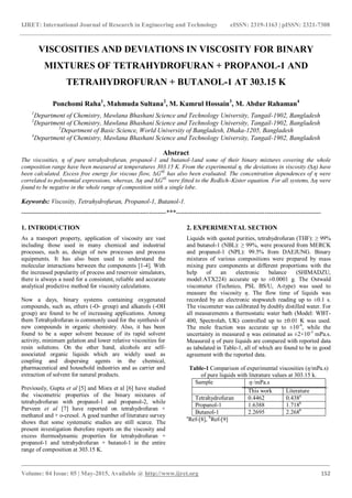IJRET: International Journal of Research in Engineering and Technology eISSN: 2319-1163 | pISSN: 2321-7308
_______________________________________________________________________________________
Volume: 04 Issue: 05 | May-2015, Available @ http://www.ijret.org 152
VISCOSITIES AND DEVIATIONS IN VISCOSITY FOR BINARY
MIXTURES OF TETRAHYDROFURAN + PROPANOL-1 AND
TETRAHYDROFURAN + BUTANOL-1 AT 303.15 K
Ponchomi Raha1
, Mahmuda Sultana2
, M. Kamrul Hossain3
, M. Abdur Rahaman4
1
Department of Chemistry, Mawlana Bhashani Science and Technology University, Tangail-1902, Bangladesh
2
Department of Chemistry, Mawlana Bhashani Science and Technology University, Tangail-1902, Bangladesh
3
Department of Basic Science, World University of Bangladesh, Dhaka-1205, Bangladesh
4
Department of Chemistry, Mawlana Bhashani Science and Technology University, Tangail-1902, Bangladesh
Abstract
The viscosities, η of pure tetrahydrofuran, propanol-1 and butanol-1and some of their binary mixtures covering the whole
composition range have been measured at temperatures 303.15 K. From the experimental η, the deviations in viscosity (∆η) have
been calculated. Excess free energy for viscous flow, ∆G#E
has also been evaluated. The concentration dependences of η were
correlated to polynomial expressions, whereas, ∆η and ∆G#E
were fitted to the Redlich–Kister equation. For all systems, ∆η were
found to be negative in the whole range of composition with a single lobe.
Keywords: Viscosity, Tetrahydrofuran, Propanol-1, Butanol-1.
-------------------------------------------------------------------***-------------------------------------------------------------------
1. INTRODUCTION
As a transport property, application of viscosity are vast
including those used in many chemical and industrial
processes, such as, design of new processes and process
equipments. It has also been used to understand the
molecular interactions between the components [1-4]. With
the increased popularity of process and reservoir simulators,
there is always a need for a consistent, reliable and accurate
analytical predictive method for viscosity calculations.
Now a days, binary systems containing oxygenated
compounds, such as, ethers (-O- group) and alkanols (-OH
group) are found to be of increasing applications. Among
them Tetrahydrofuran is commonly used for the synthesis of
new compounds in organic chemistry. Also, it has been
found to be a super solvent because of its rapid solvent
activity, minimum gelation and lower relative viscosities for
resin solutions. On the other hand, alcohols are self-
associated organic liquids which are widely used as
coupling and dispersing agents in the chemical,
pharmaceutical and household industries and as carrier and
extraction of solvent for natural products.
Previously, Gupta et al [5] and Misra et al [6] have studied
the viscometric properties of the binary mixtures of
tetrahydrofuran with propanol-1 and propanol-2, while
Parveen et al [7] have reported on tetrahydrofuran +
methanol and + o-cresol. A good number of literature survey
shows that some systematic studies are still scarce. The
present investigation therefore reports on the viscosity and
excess thermodynamic properties for tetrahydrofuran +
propanol-1 and tetrahydrofuran + butanol-1 in the entire
range of composition at 303.15 K.
2. EXPERIMENTAL SECTION
Liquids with quoted purities, tetrahydrofuran (THF): ≥ 99%
and butanol-1 (NBL): ≥ 99%, were procured from MERCK
and propanol-1 (NPL): 99.5% from DAEJUNG. Binary
mixtures of various compositions were prepared by mass
mixing pure components at different proportions with the
help of an electronic balance (SHIMADZU,
model:ATX224) accurate up to ±0.0001 g. The Ostwald
viscometer (Technico, PSL BS/U, A-type) was used to
measure the viscosity η. The flow time of liquids was
recorded by an electronic stopwatch reading up to ±0.1 s.
The viscometer was calibrated by doubly distilled water. For
all measurements a thermostatic water bath (Model: WBT-
400, Spectrolab, UK) controlled up to 0.01 K was used.
The mole fraction was accurate up to ±10-4
, while the
uncertainty in measured η was estimated as ±2×10-3
mPa.s.
Measured η of pure liquids are compared with reported data
as tabulated in Table-1, all of which are found to be in good
agreement with the reported data.
Table-1 Comparison of experimental viscosities (η/mPa.s)
of pure liquids with literature values at 303.15 k.
Sample  /mPa.s
This work Literature
Tetrahydrofuran 0.4462 0.438a
Propanol-1 1.6388 1.718b
Butanol-1 2.2695 2.268b
a
Ref-[8], b
Ref-[9]
 