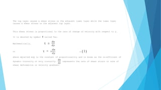 The top layer causes a shear stress on the adjacent lower layer while the lower layer 
causes a shear stress on the adjacent top layer. 
This shear stress is proportional to the rate of change of velocity with respect to y. 
It is denoted by symbol τ called Tau. 
Mathematically, τ a 푑푢 
푑푦 
or τ = m 
푑푢 
푑푦 
…(1) 
where m(called mu) is the constant of proportionality and is known as the co-efficient of 
dynamic viscosity or only viscosity. 
푑푢 
푑푦 
represents the rate of shear strain or rate of 
shear deformation or velocity gradient. 
 