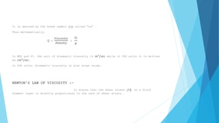 It is denoted by the Greek symbol (q) called “nu” . 
Thus mathematically, 
q = 
푉푖푠푐표푠푖푡푦 
퐷푒푛푠푖푡푦 
= 
m 
ρ 
In MKS and SI, the unit of kinematic viscosity is 푚2/푠푒푐 while in CGS units it is written 
as c푚2/푠푒푐. 
In CGS units, Kinematic viscosity is also known stoke. 
NEWTON’S LAW OF VISCOSITY :- 
It states that the shear stress (τ) on a fluid 
element layer is directly proportional to the rate of shear strain. 
 