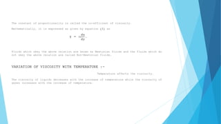 The constant of proportionality is called the co-efficient of viscosity. 
Mathematically, it is expressed as given by equation (1) as 
τ = m 
푑푢 
푑푦 
. 
Fluids which obey the above relation are known as Newtonian fluids and the fluids which do 
not obey the above relation are called Non-Newtonian fluids. 
VARIATION OF VISCOSITY WITH TEMPERATURE :- 
Temperature affects the viscosity. 
The viscosity of liquids decreases with the increase of temperature while the viscosity of 
gases increases with the increase of temperature. 
 