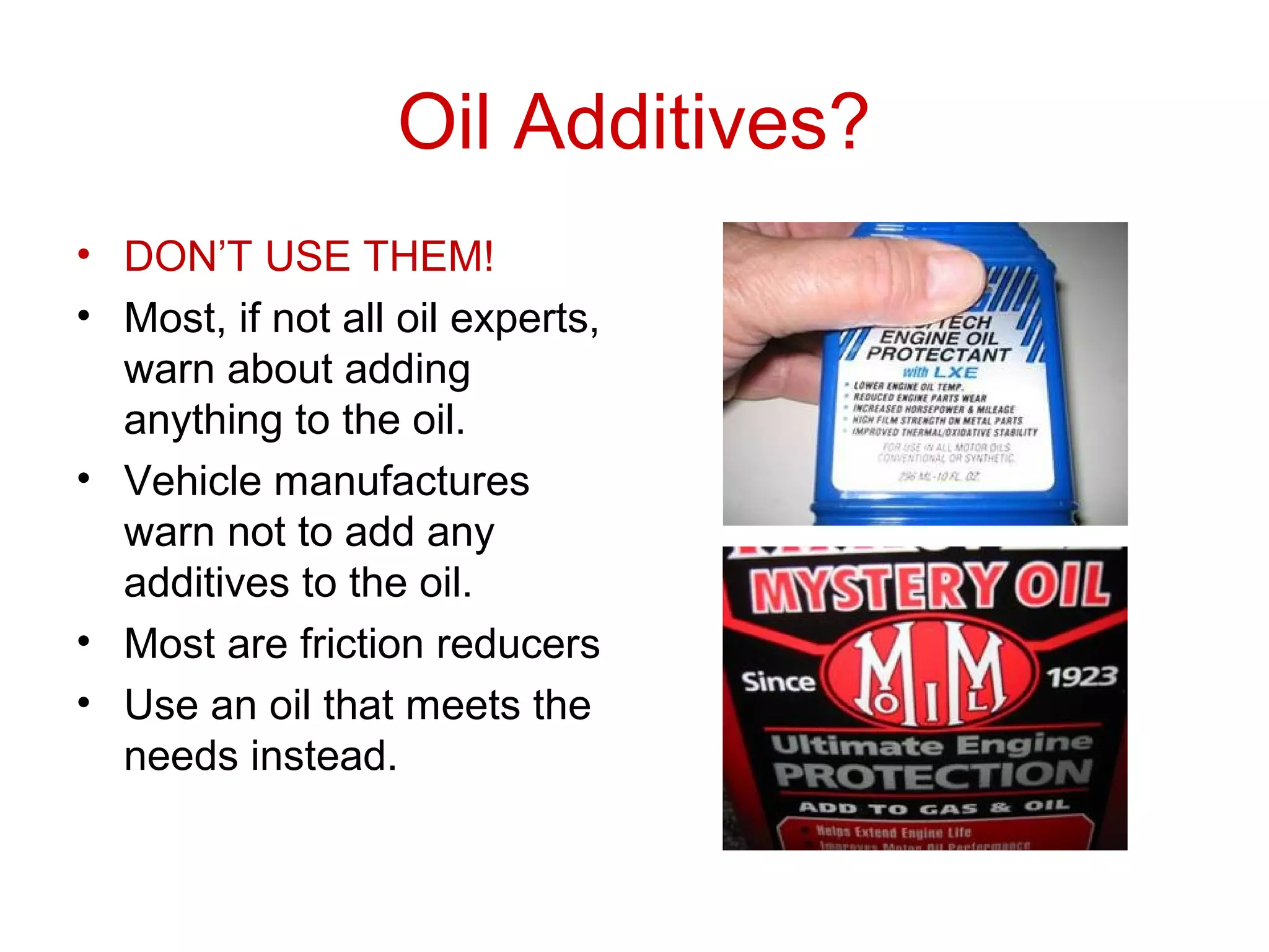 Oil Additives?
• DON’T USE THEM!
• Most, if not all oil experts,
warn about adding
anything to the oil.
• Vehicle manufactures
warn not to add any
additives to the oil.
• Most are friction reducers
• Use an oil that meets the
needs instead.
 