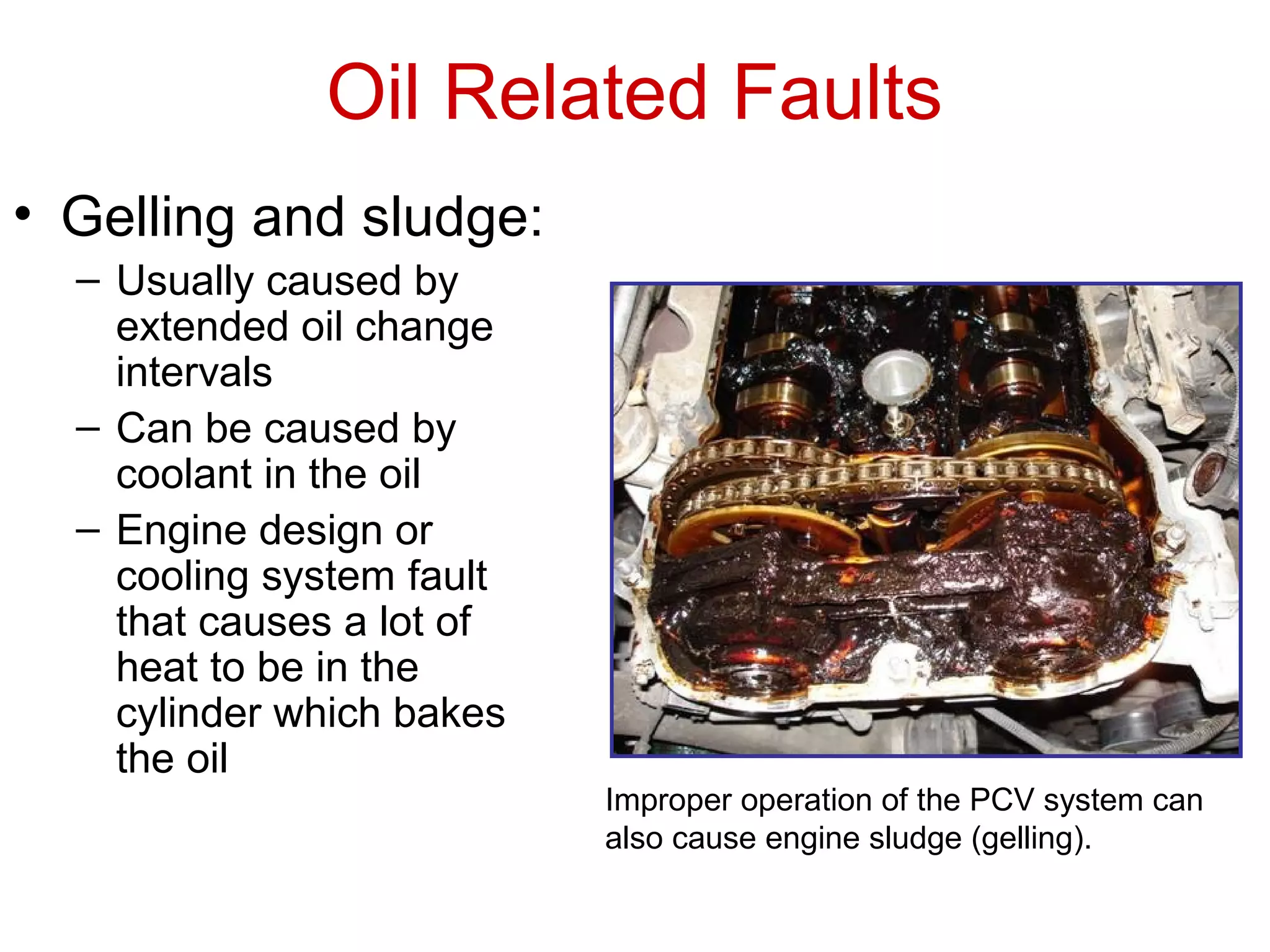 Oil Related Faults
• Gelling and sludge:
– Usually caused by
extended oil change
intervals
– Can be caused by
coolant in the oil
– Engine design or
cooling system fault
that causes a lot of
heat to be in the
cylinder which bakes
the oil
Improper operation of the PCV system can
also cause engine sludge (gelling).
 