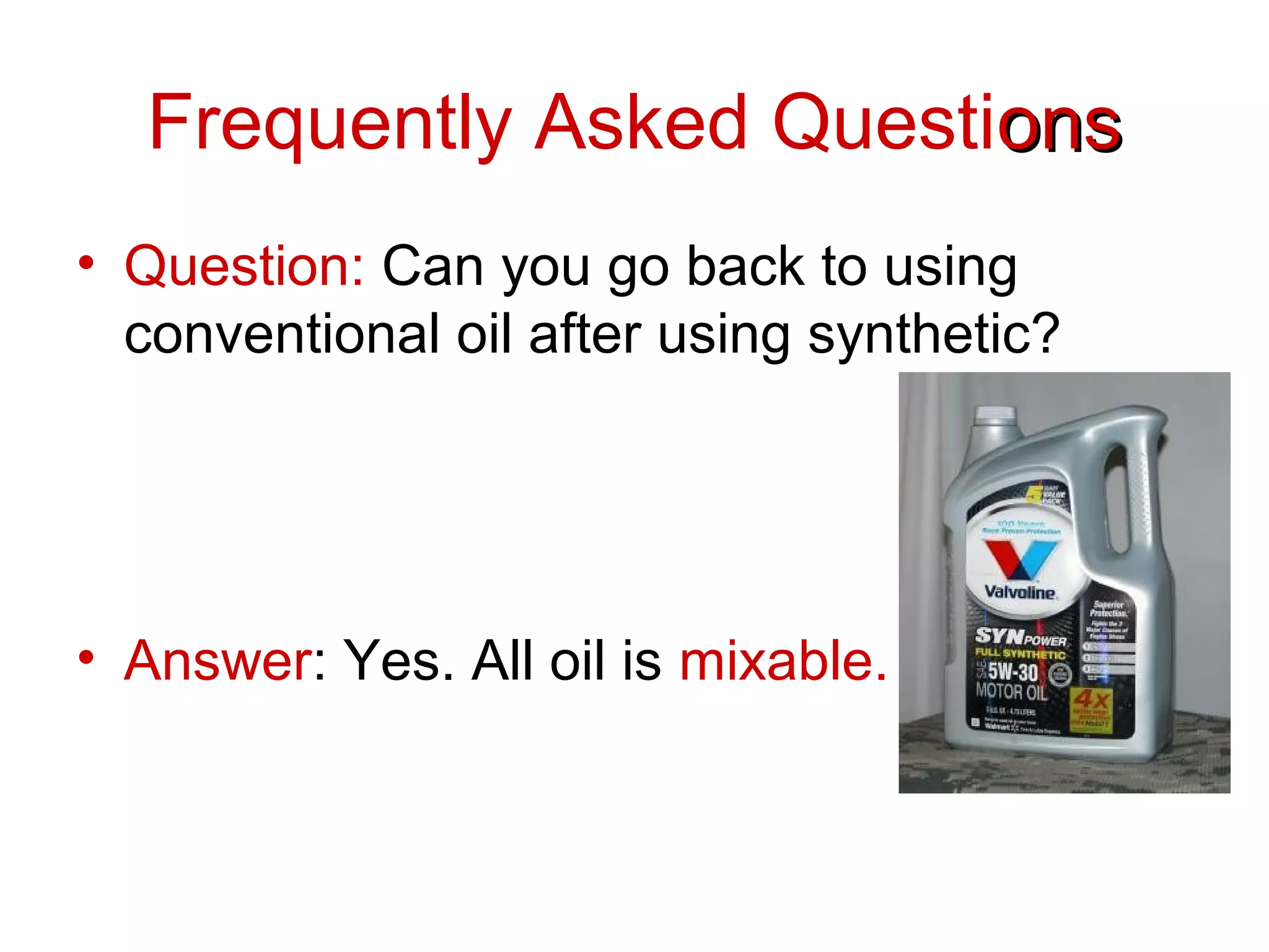 Frequently Asked Questionsons
• Question: Can you go back to using
conventional oil after using synthetic?
• Answer: Yes. All oil is mixable.
 