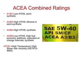ACEA Combined Ratings
• A1/B1-Low HTHS, semi-
synthetic
• A3/B3-High HTHS; Mineral or
semi-synthetic
• A4/B4-High HTHS; synthetic
• A5/B5-Low HTHS, High fuel
economy additives; extended oil
change intervals; synthetic
HTHS =High Temperature/ High
Shear rate viscosity (ASTM D-
4683)
 