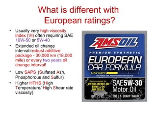 What is different with
European ratings?
• Usually very high viscosity
index (VI) often requiring SAE
10W-50 or 5W-40
• Extended oil change
interval=robust additive
package - 30,000 km (18,000
mile) or every two years oil
change interval!
• Low SAPS (Sulfated Ash,
Phosphorous and Sulfur)
• Higher HTHS (High
Temperature/ High Shear rate
viscosity)
 