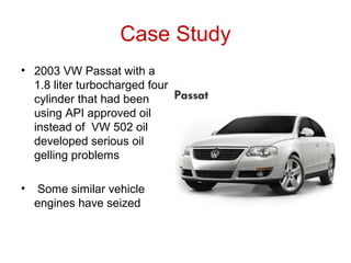 Case Study
• 2003 VW Passat with a
1.8 liter turbocharged four
cylinder that had been
using API approved oil
instead of VW 502 oil
developed serious oil
gelling problems
• Some similar vehicle
engines have seized
 