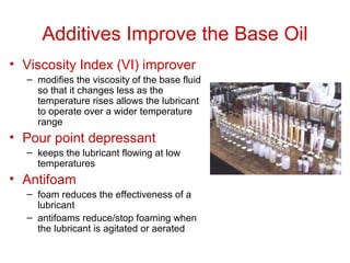 Additives Improve the Base Oil
• Viscosity Index (VI) improver
– modifies the viscosity of the base fluid
so that it changes less as the
temperature rises allows the lubricant
to operate over a wider temperature
range
• Pour point depressant
– keeps the lubricant flowing at low
temperatures
• Antifoam
– foam reduces the effectiveness of a
lubricant
– antifoams reduce/stop foaming when
the lubricant is agitated or aerated
 