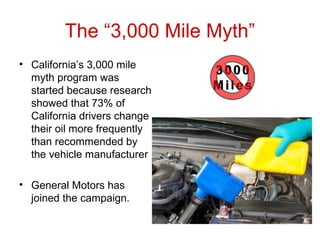 The “3,000 Mile Myth”
• California’s 3,000 mile
myth program was
started because research
showed that 73% of
California drivers change
their oil more frequently
than recommended by
the vehicle manufacturer
• General Motors has
joined the campaign.
 