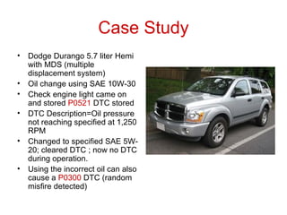 Case Study
• Dodge Durango 5.7 liter Hemi
with MDS (multiple
displacement system)
• Oil change using SAE 10W-30
• Check engine light came on
and stored P0521 DTC stored
• DTC Description=Oil pressure
not reaching specified at 1,250
RPM
• Changed to specified SAE 5W-
20; cleared DTC ; now no DTC
during operation.
• Using the incorrect oil can also
cause a P0300 DTC (random
misfire detected)
 