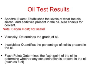 Oil Test Results
• Spectral Exam: Establishes the levels of wear metals,
silicon, and additives present in the oil. Also checks for
coolant.
Note: Silicon = dirt; not sealer
• Viscosity: Determines the grade of oil.
• Insolubles: Quantifies the percentage of solids present in
the oil.
• Flash Point: Determines the flash point of the oil to
determine whether any contamination is present in the oil
(such as fuel)
 
