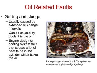 Oil Related Faults
• Gelling and sludge:
– Usually caused by
extended oil change
intervals
– Can be caused by
coolant in the oil
– Engine design or
cooling system fault
that causes a lot of
heat to be in the
cylinder which bakes
the oil
Improper operation of the PCV system can
also cause engine sludge (gelling).
 