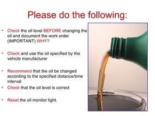 Please do the following:
• Check the oil level BEFORE changing the
oil and document the work order
(IMPORTANT) WHY?
• Check and use the oil specified by the
vehicle manufacturer
• Recommend that the oil be changed
according to the specified distance/time
interval
• Check that the oil level is correct
• Reset the oil monitor light.
 