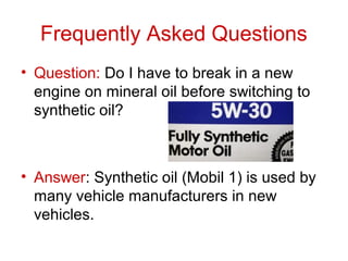 Frequently Asked Questions
• Question: Do I have to break in a new
engine on mineral oil before switching to
synthetic oil?
• Answer: Synthetic oil (Mobil 1) is used by
many vehicle manufacturers in new
vehicles.
 