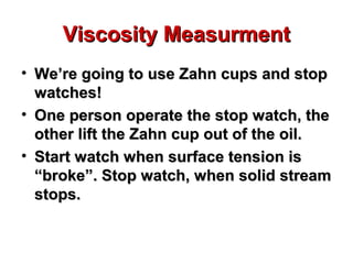Viscosity MeasurmentViscosity Measurment
• We’re going to use Zahn cups and stopWe’re going to use Zahn cups and stop
watches!watches!
• One person operate the stop watch, theOne person operate the stop watch, the
other lift the Zahn cup out of the oil.other lift the Zahn cup out of the oil.
• Start watch when surface tension isStart watch when surface tension is
“broke”. Stop watch, when solid stream“broke”. Stop watch, when solid stream
stops.stops.
 