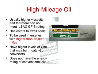 High-Mileage Oil
• Usually higher viscosity
and therefore can not
meet ILSAC GF-5 rating
• Has esters to swell seals
• To be used in engines
with higher than 75,000
miles
• Have higher levels of zinc
that may harm catalytic
converters.
• Does not have the energy
rating of conventional oils
 