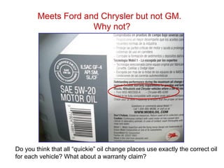 Meets Ford and Chrysler but not GM.
Why not?
Do you think that all “quickie” oil change places use exactly the correct oil
for each vehicle? What about a warranty claim?
 
