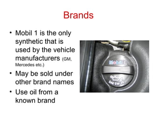 Brands
• Mobil 1 is the only
synthetic that is
used by the vehicle
manufacturers (GM,
Mercedes etc.)
• May be sold under
other brand names
• Use oil from a
known brand
 