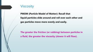 Viscosity
PMOM (Particle Model of Matter): Recall that
liquid particles slide around and roll over each other and
gas particles move more evenly and easily.
The greater the friction (or rubbing) between particles in
a fluid, the greater the viscosity (slower it will flow).
 
