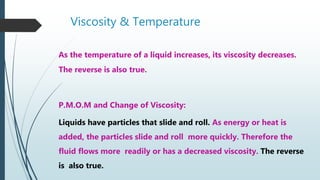 Viscosity & Temperature
As the temperature of a liquid increases, its viscosity decreases.
The reverse is also true.
P.M.O.M and Change of Viscosity:
Liquids have particles that slide and roll. As energy or heat is
added, the particles slide and roll more quickly. Therefore the
fluid flows more readily or has a decreased viscosity. The reverse
is also true.
 